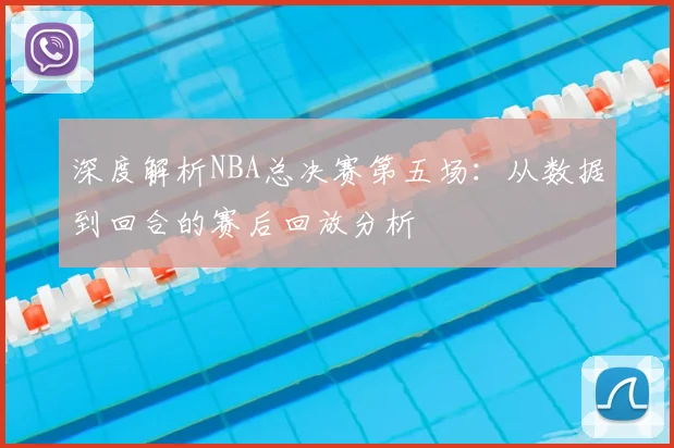 深度解析NBA总决赛第五场：从数据到回合的赛后回放分析