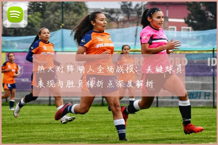 热火对阵湖人全场战报：关键球员表现与胜负转折点深度解析