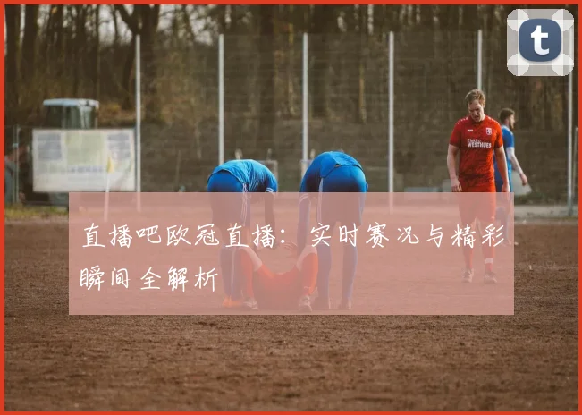 直播吧欧冠直播：实时赛况与精彩瞬间全解析