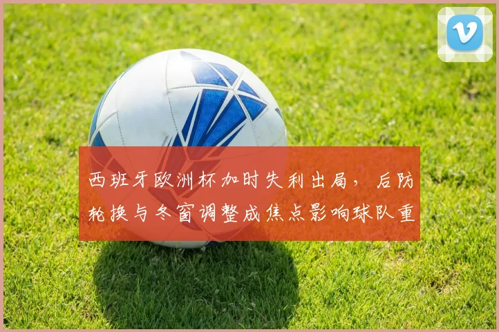 西班牙欧洲杯加时失利出局，后防轮换与冬窗调整成焦点影响球队重建