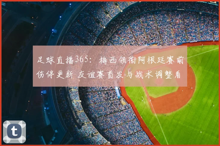 足球直播365：梅西领衔阿根廷赛前伤停更新 友谊赛首发与战术调整看点