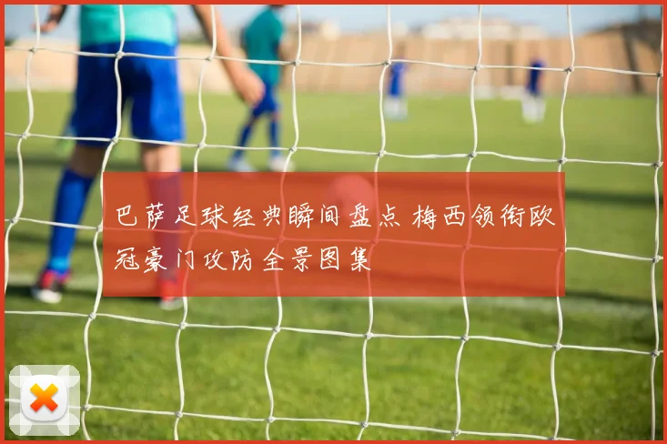 巴萨足球经典瞬间盘点 梅西领衔欧冠豪门攻防全景图集