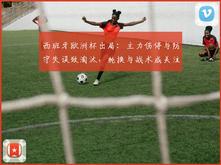 西班牙欧洲杯出局：主力伤停与防守失误致淘汰，轮换与战术成关注点