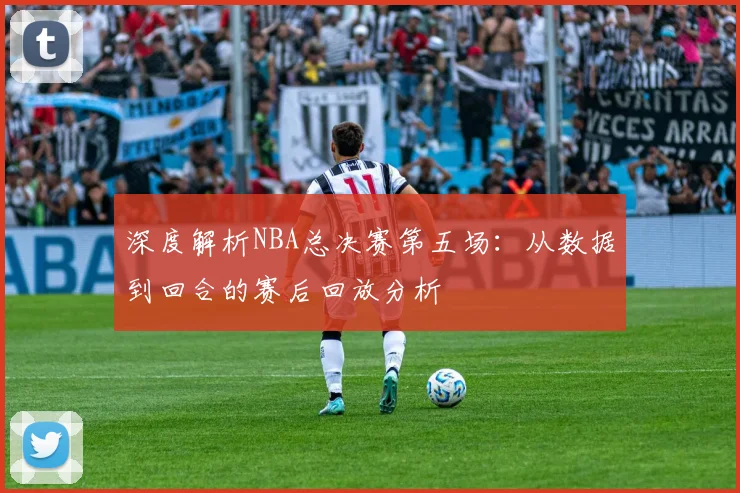 深度解析NBA总决赛第五场：从数据到回合的赛后回放分析