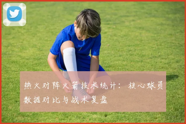 热火对阵火箭技术统计：核心球员数据对比与战术复盘