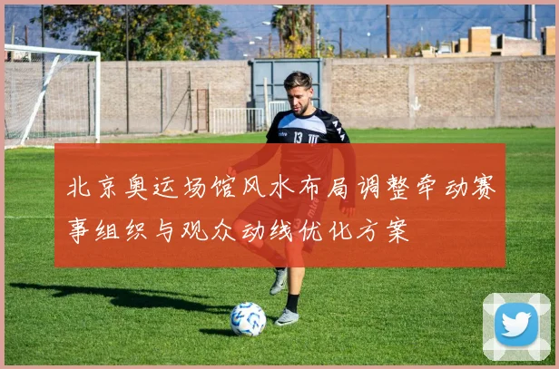 北京奥运场馆风水布局调整牵动赛事组织与观众动线优化方案