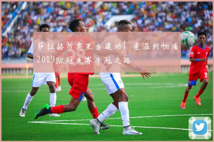 萨拉赫与奥里吉建功！重温利物浦2019欧冠决赛夺冠之路