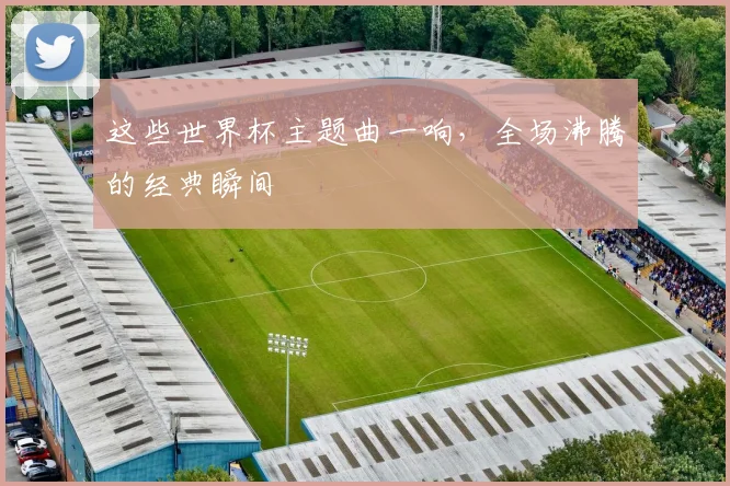 这些世界杯主题曲一响，全场沸腾的经典瞬间