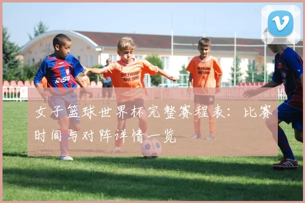 女子篮球世界杯完整赛程表：比赛时间与对阵详情一览