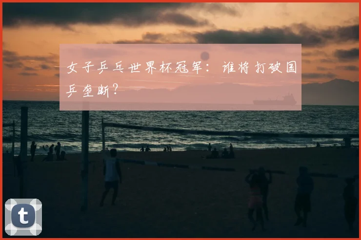 女子乒乓世界杯冠军：谁将打破国乒垄断？