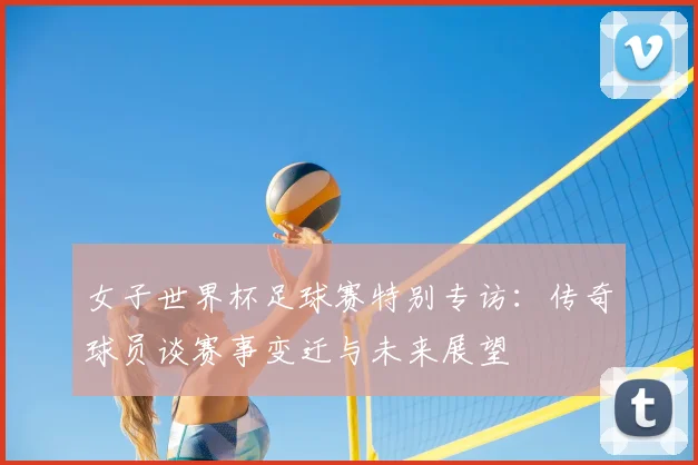 女子世界杯足球赛特别专访：传奇球员谈赛事变迁与未来展望