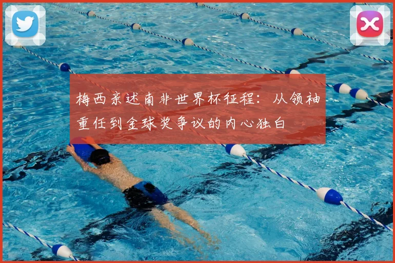 梅西亲述南非世界杯征程：从领袖重任到金球奖争议的内心独白