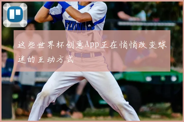 这些世界杯创意App正在悄悄改变球迷的互动方式
