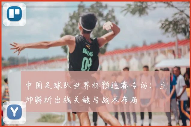 中国足球队世界杯预选赛专访：主帅解析出线关键与战术布局