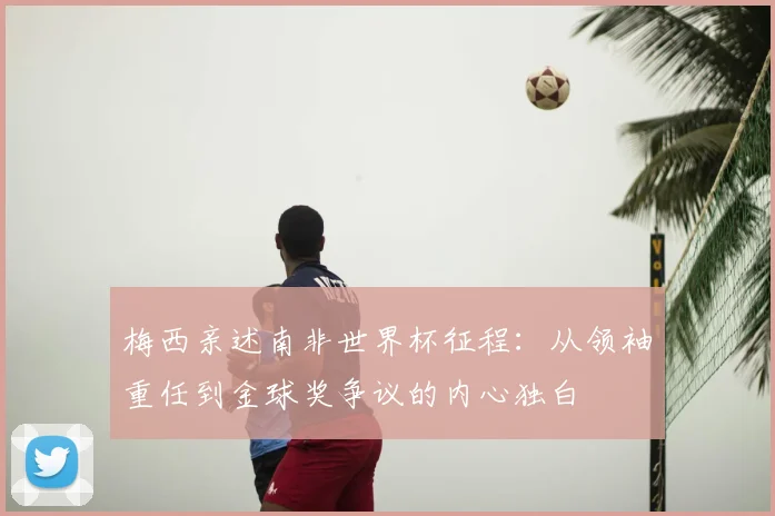 梅西亲述南非世界杯征程：从领袖重任到金球奖争议的内心独白