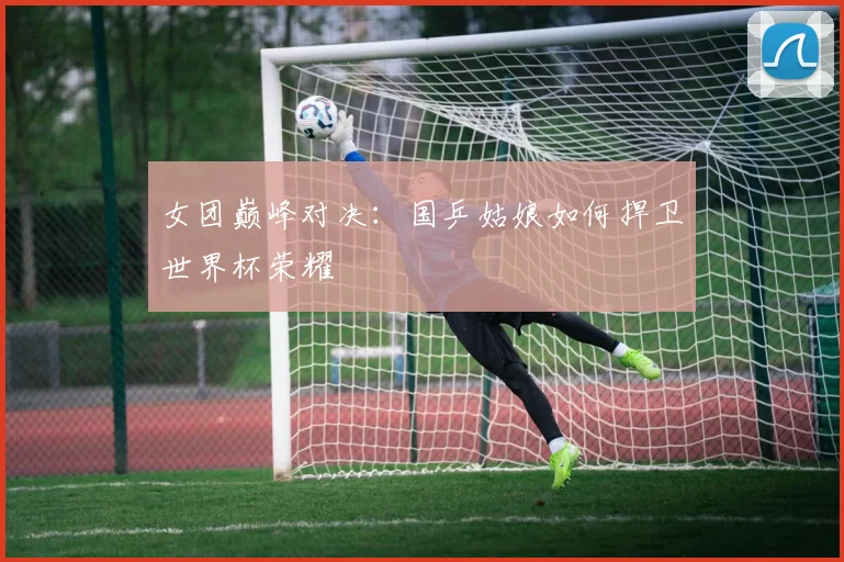 女团巅峰对决：国乒姑娘如何捍卫世界杯荣耀