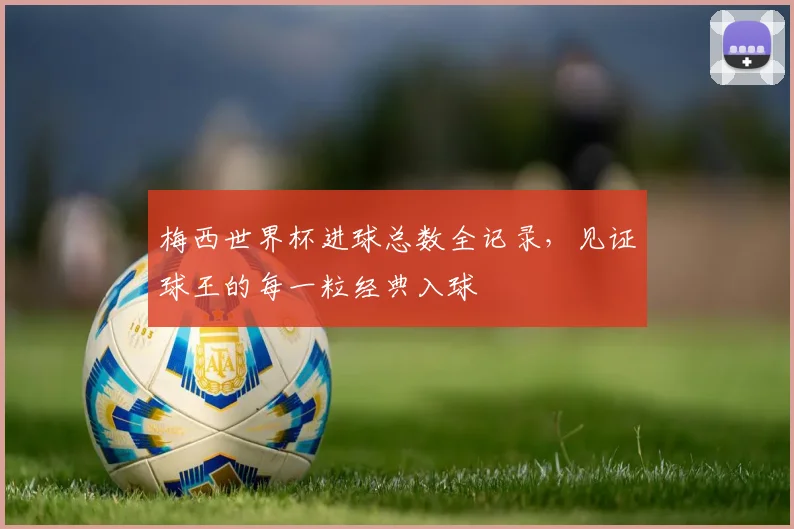 梅西世界杯进球总数全记录，见证球王的每一粒经典入球