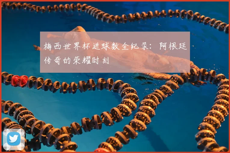 梅西世界杯进球数全纪录：阿根廷传奇的荣耀时刻