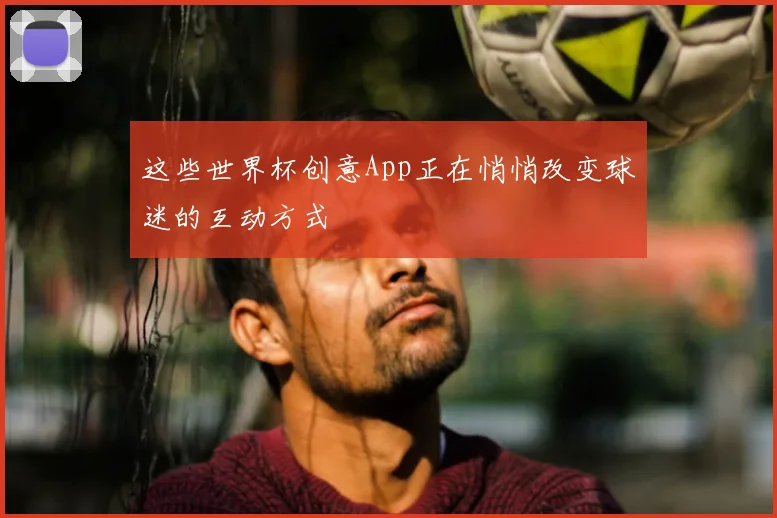 这些世界杯创意App正在悄悄改变球迷的互动方式