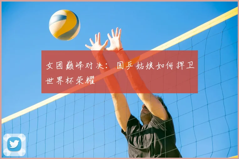 女团巅峰对决：国乒姑娘如何捍卫世界杯荣耀