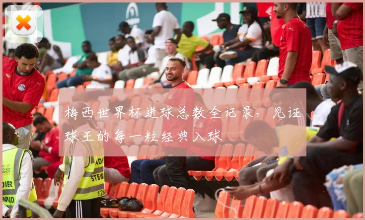 梅西世界杯进球总数全记录，见证球王的每一粒经典入球