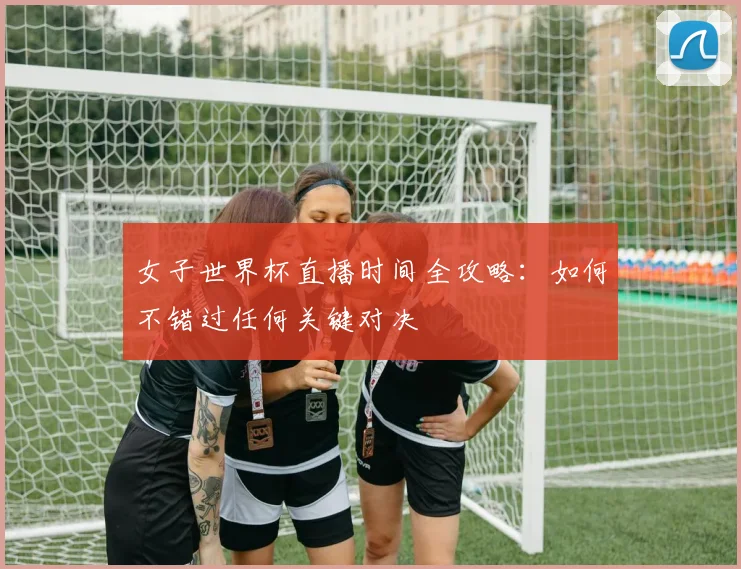 女子世界杯直播时间全攻略：如何不错过任何关键对决